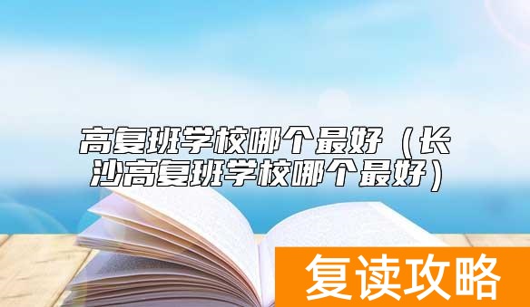 高复班学校哪个最好（长沙高复班学校哪个最好）